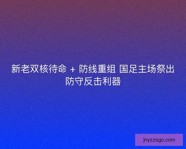 新老双核待命 + 防线重组 国足主场祭出防守反击利器