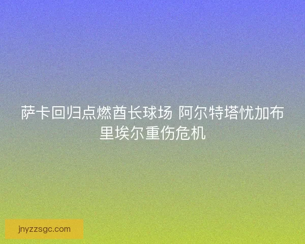 萨卡回归点燃酋长球场 阿尔特塔忧加布里埃尔重伤危机