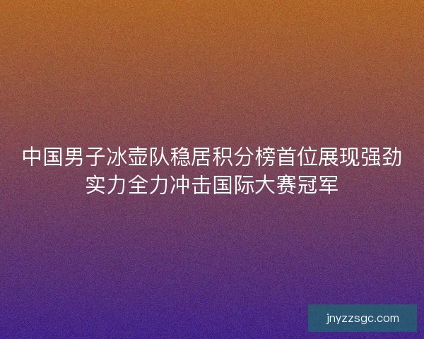 中国男子冰壶队稳居积分榜首位展现强劲实力全力冲击国际大赛冠军
