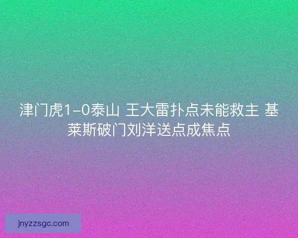 津门虎1-0泰山 王大雷扑点未能救主 基莱斯破门刘洋送点成焦点 津门虎1-0泰山 王大雷扑点未能救主 基莱斯破门刘洋送点成焦点