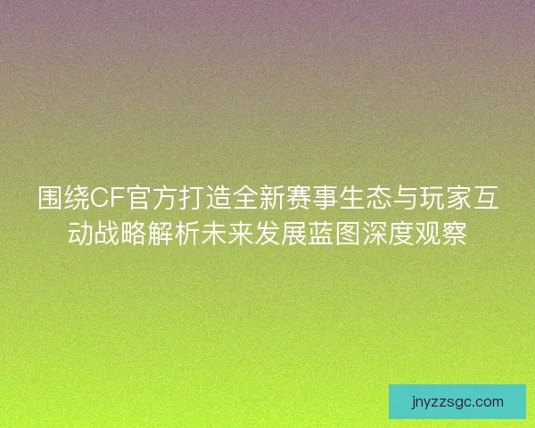 围绕CF官方打造全新赛事生态与玩家互动战略解析未来发展蓝图深度观察 围绕CF官方打造全新赛事生态与玩家互动战略解析未来发展蓝图深度观察