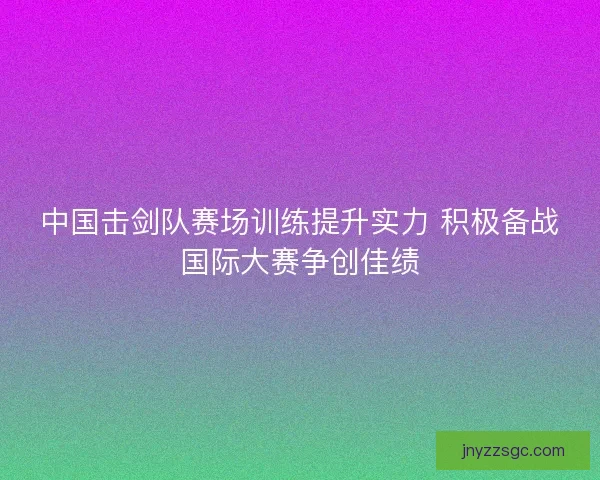中国击剑队赛场训练提升实力 积极备战国际大赛争创佳绩 中国击剑队赛场训练提升实力 积极备战国际大赛争创佳绩