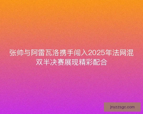 张帅与阿雷瓦洛携手闯入2025年法网混双半决赛展现精彩配合