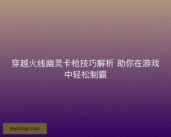 穿越火线幽灵卡枪技巧解析 助你在游戏中轻松制霸