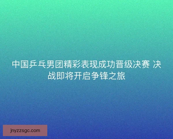 中国乒乓男团精彩表现成功晋级决赛 决战即将开启争锋之旅 中国乒乓男团精彩表现成功晋级决赛 决战即将开启争锋之旅