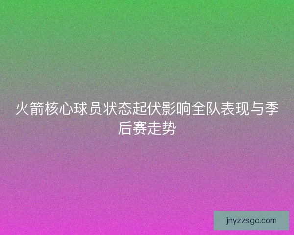 火箭核心球员状态起伏影响全队表现与季后赛走势 火箭核心球员状态起伏影响全队表现与季后赛走势