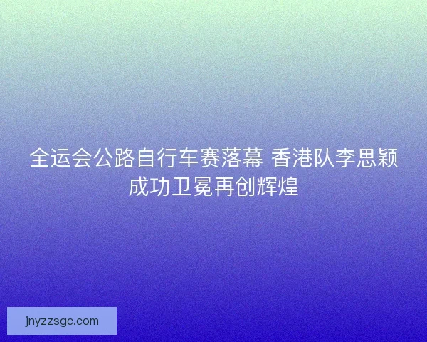 全运会公路自行车赛落幕 香港队李思颖成功卫冕再创辉煌