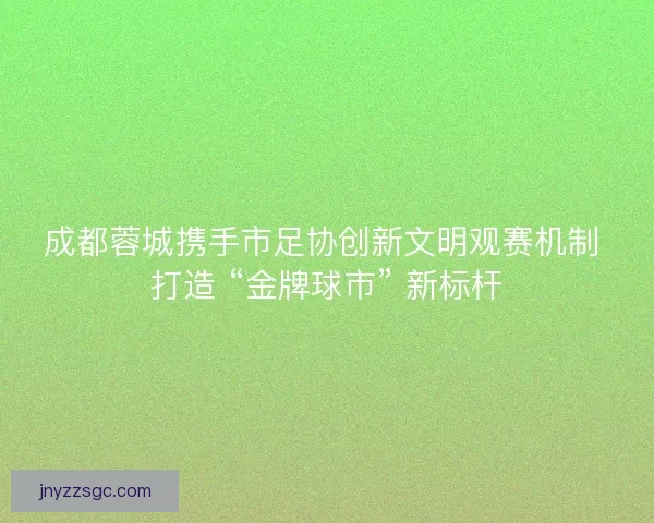 成都蓉城携手市足协创新文明观赛机制 打造 “金牌球市” 新标杆
