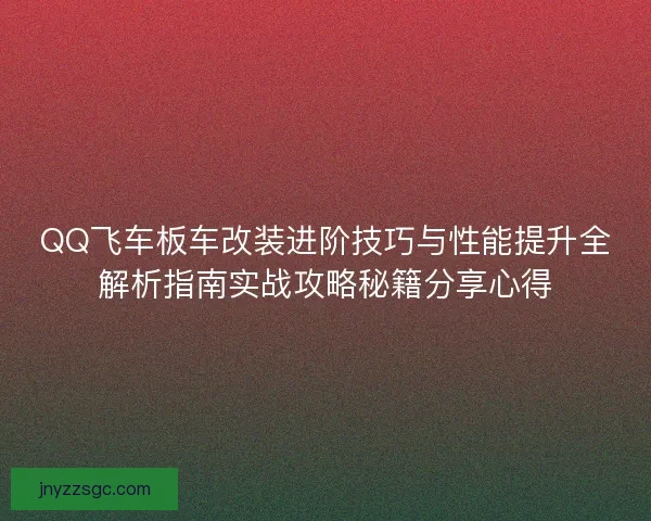 QQ飞车板车改装进阶技巧与性能提升全解析指南实战攻略秘籍分享心得