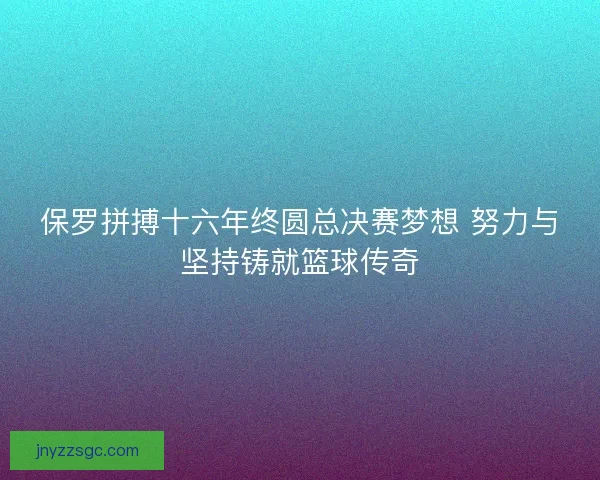 保罗拼搏十六年终圆总决赛梦想 努力与坚持铸就篮球传奇