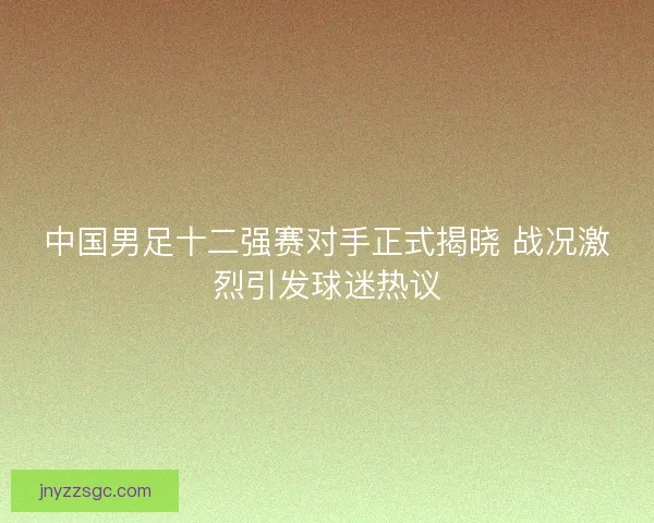 中国男足十二强赛对手正式揭晓 战况激烈引发球迷热议 中国男足十二强赛对手正式揭晓 战况激烈引发球迷热议