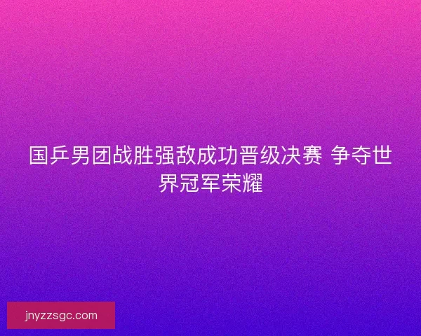国乒男团战胜强敌成功晋级决赛 争夺世界冠军荣耀 国乒男团战胜强敌成功晋级决赛 争夺世界冠军荣耀