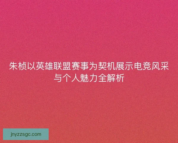 朱桢以英雄联盟赛事为契机展示电竞风采与个人魅力全解析