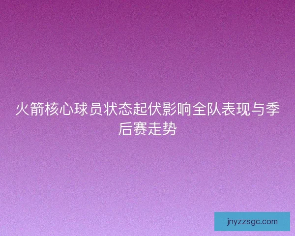 火箭核心球员状态起伏影响全队表现与季后赛走势
