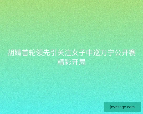 胡婧首轮领先引关注女子中巡万宁公开赛精彩开局 胡婧首轮领先引关注女子中巡万宁公开赛精彩开局