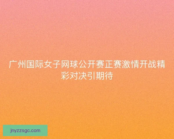 广州国际女子网球公开赛正赛激情开战精彩对决引期待