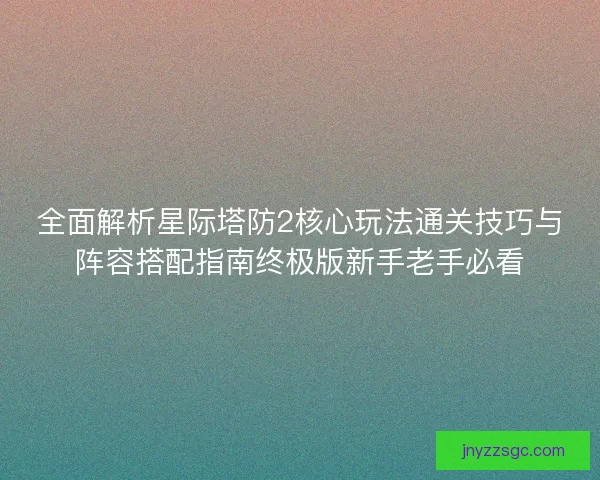 全面解析星际塔防2核心玩法通关技巧与阵容搭配指南终极版新手老手必看
