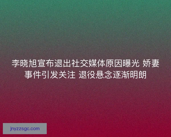 李晓旭宣布退出社交媒体原因曝光 娇妻事件引发关注 退役悬念逐渐明朗