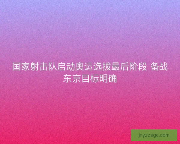 国家射击队启动奥运选拔最后阶段 备战东京目标明确 国家射击队启动奥运选拔最后阶段 备战东京目标明确
